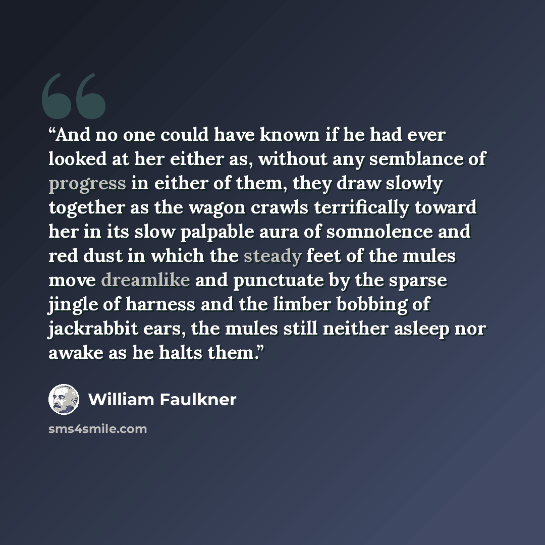 “And no one could have known if he had ever looked at her either as, without any semblance of progress in either of them, they draw slowly together as the wagon crawls terrifically toward her in its slow palpable aura of somnolence and red dust in which the steady feet of the mules move dreamlike…” quote by William Faulkner