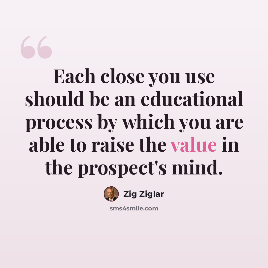 “Each close you use should be an educational process by which you are able to raise the value in the prospect's mind.” quote by Zig Ziglar