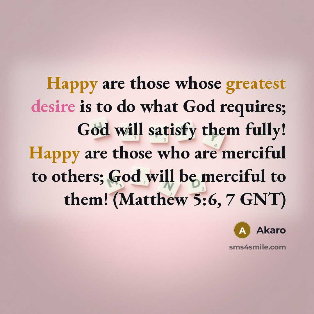 “Happy are those whose greatest desire is to do what God requires; God will satisfy them fully! Happy are those who are merciful to others; God will be merciful to them! (Matthew 5:6, 7 GNT)” quote by Akaro