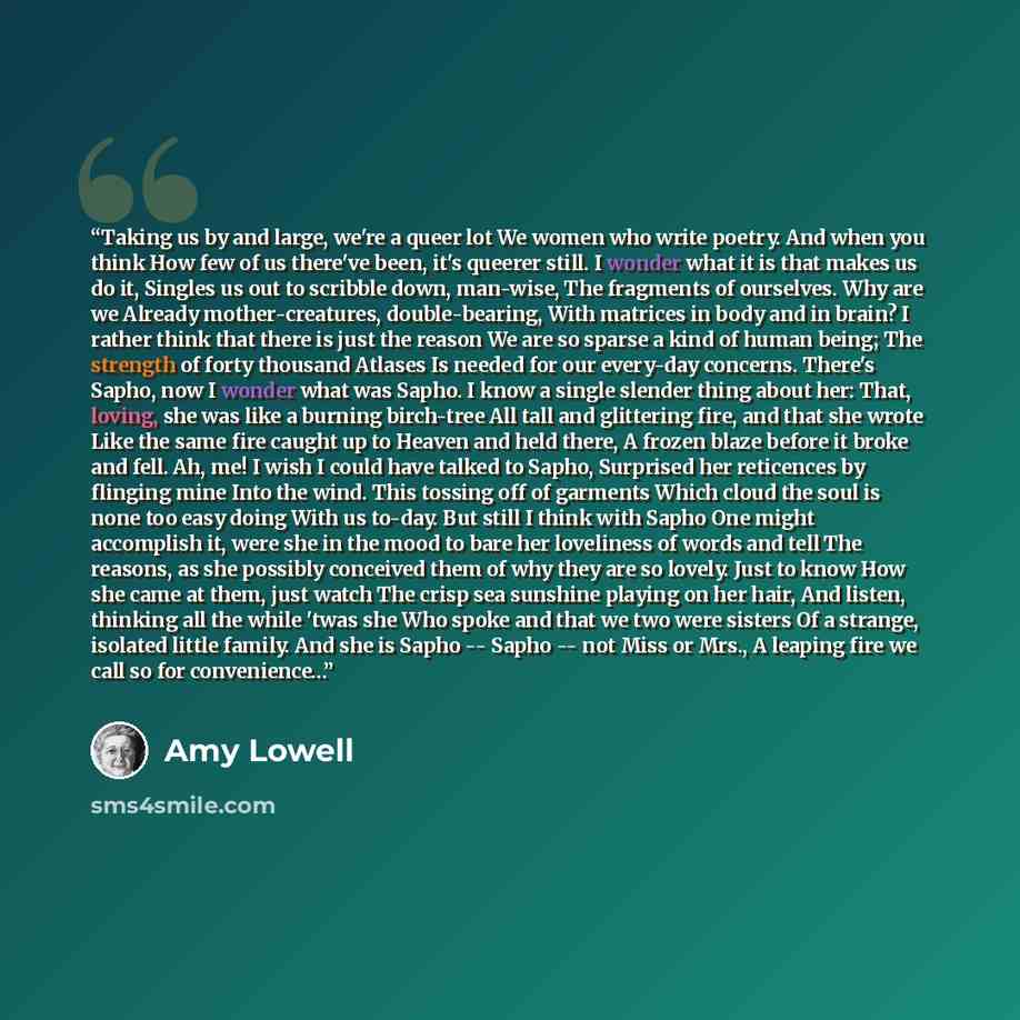 “Taking us by and large, we're a queer lot We women who write poetry. And when you think How few of us there've been, it's queerer still. I wonder what it is that makes us do it, Singles us out to scribble down, man-wise, The fragments of ourselves. Why are we Already mother-creatures…” quote by Amy Lowell