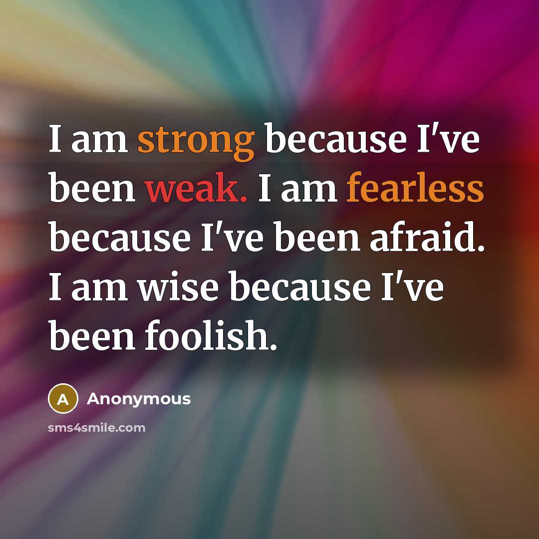 “I am strong because I've been weak. I am fearless because I've been afraid. I am wise because I've been foolish.” quote by Anonymous