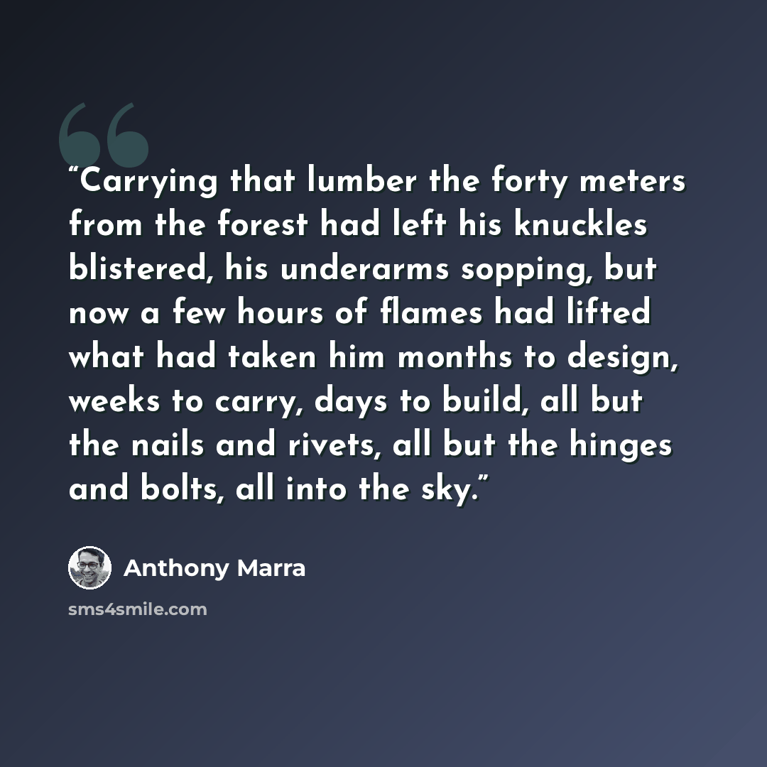 “Carrying that lumber the forty meters from the forest had left his knuckles blistered, his underarms sopping, but now a few hours of flames had lifted what had taken him months to design, weeks to carry, days to build, all but the nails and rivets, all but the hinges and bolts, all into the sky.” quote by Anthony Marra
