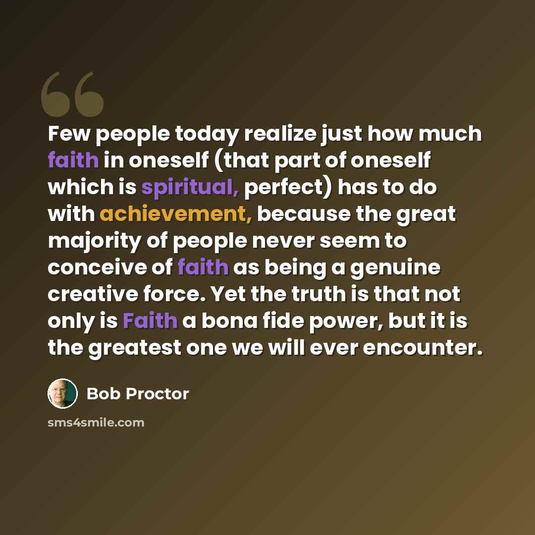 “Few people today realize just how much faith in oneself (that part of oneself which is spiritual, perfect) has to do with achievement, because the great majority of people never seem to conceive of faith as being a genuine creative force. Yet the truth is that not only is Faith a bona fide power…” quote by Bob Proctor