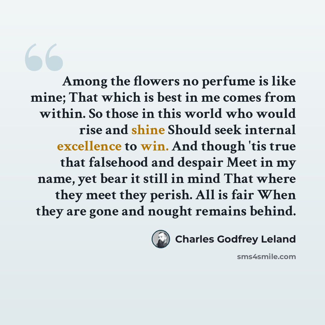 “Among the flowers no perfume is like mine; That which is best in me comes from within. So those in this world who would rise and shine Should seek internal excellence to win. And though 'tis true that falsehood and despair Meet in my name, yet bear it still in mind That where they meet they…” quote by Charles Godfrey Leland