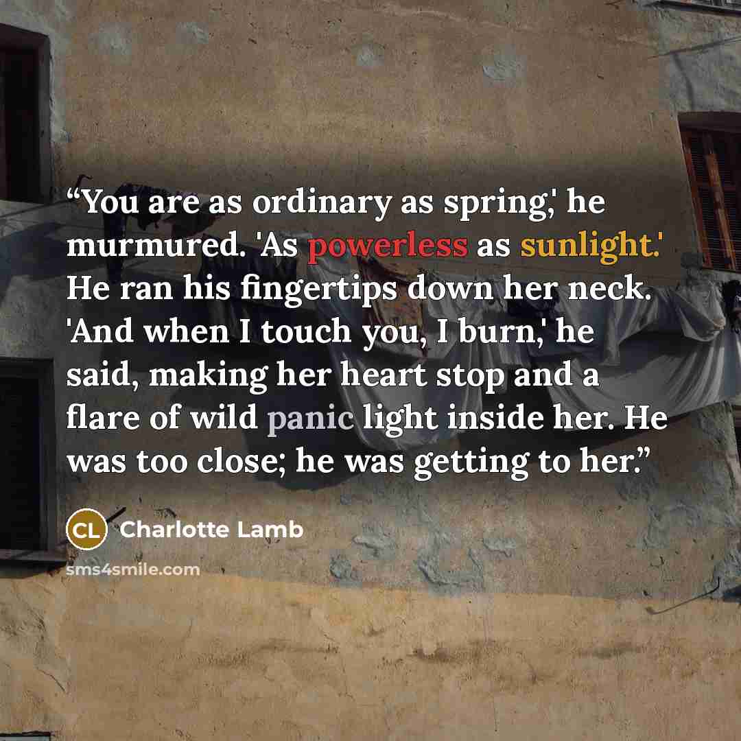 “You are as ordinary as spring,' he murmured. 'As powerless as sunlight.' He ran his fingertips down her neck. 'And when I touch you, I burn,' he said, making her heart stop and a flare of wild panic light inside her. He was too close; he was getting to her.” quote by Charlotte Lamb