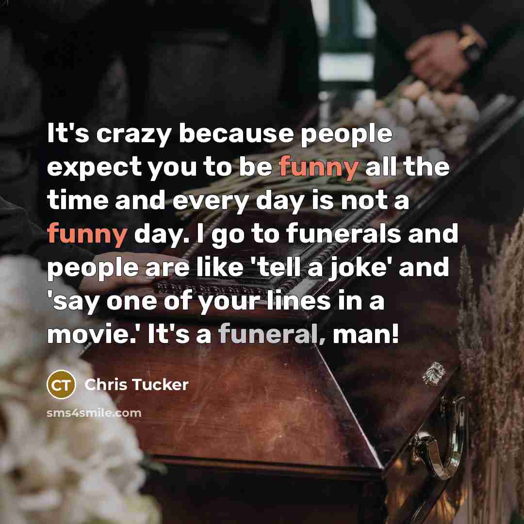 “It's crazy because people expect you to be funny all the time and every day is not a funny day. I go to funerals and people are like 'tell a joke' and 'say one of your lines in a movie.' It's a funeral, man!” quote by Chris Tucker