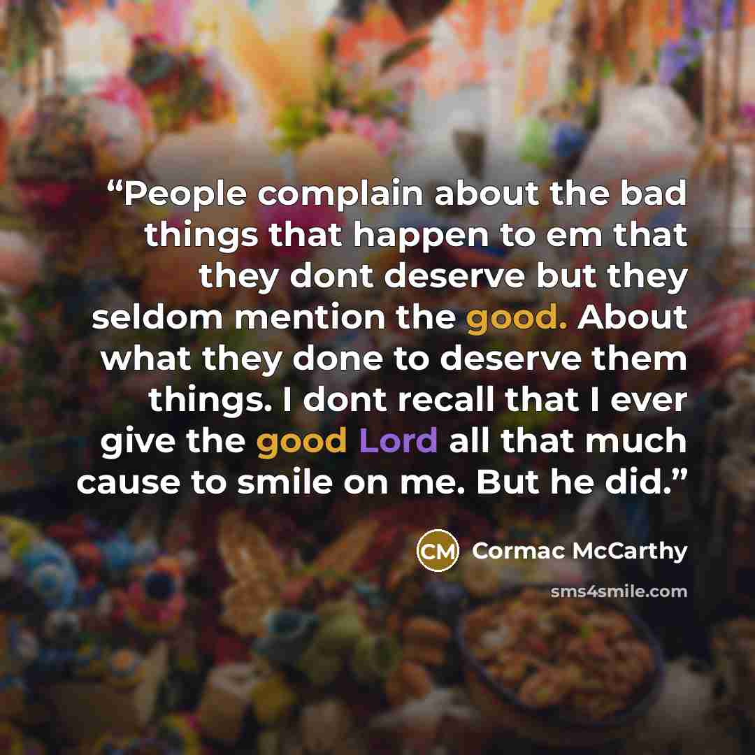 “People complain about the bad things that happen to em that they dont deserve but they seldom mention the good. About what they done to deserve them things. I dont recall that I ever give the good Lord all that much cause to smile on me. But he did.” quote by Cormac McCarthy