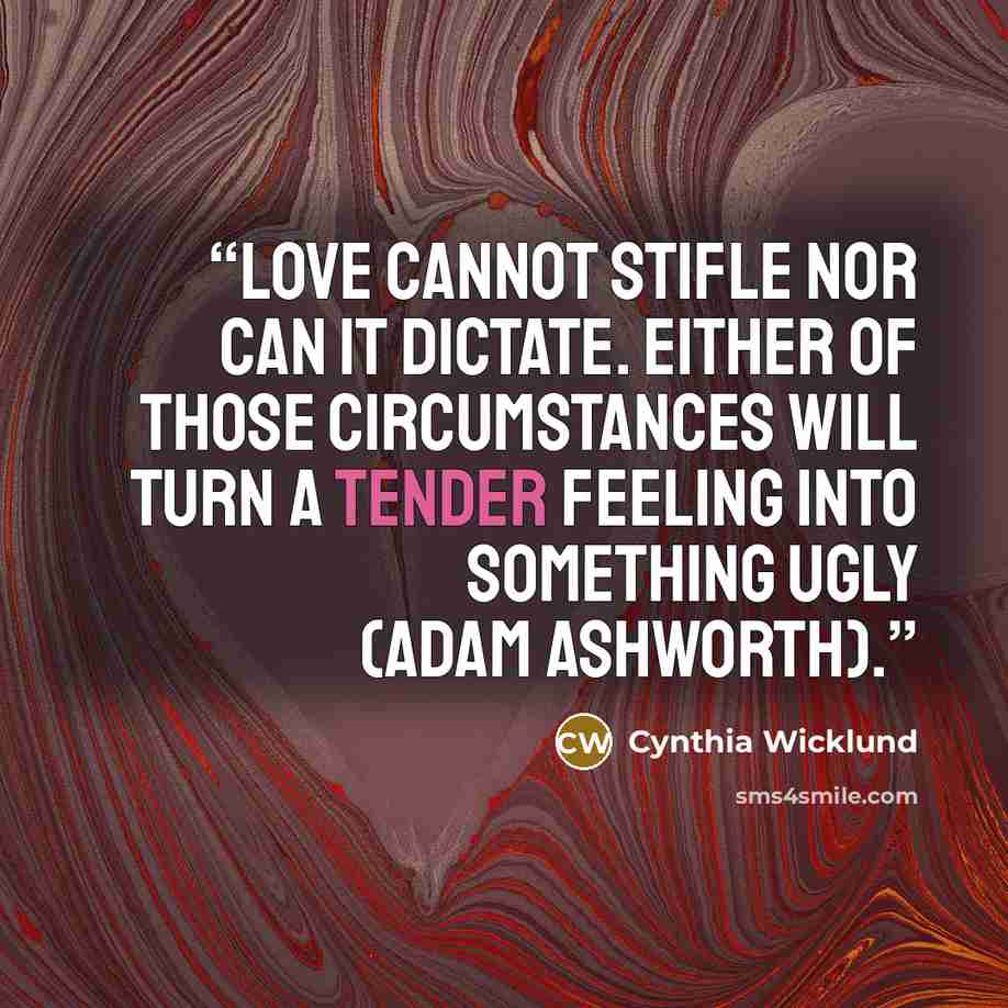 “Love cannot stifle nor can it dictate. Either of those circumstances will turn a tender feeling into something ugly (Adam Ashworth).” quote by Cynthia Wicklund