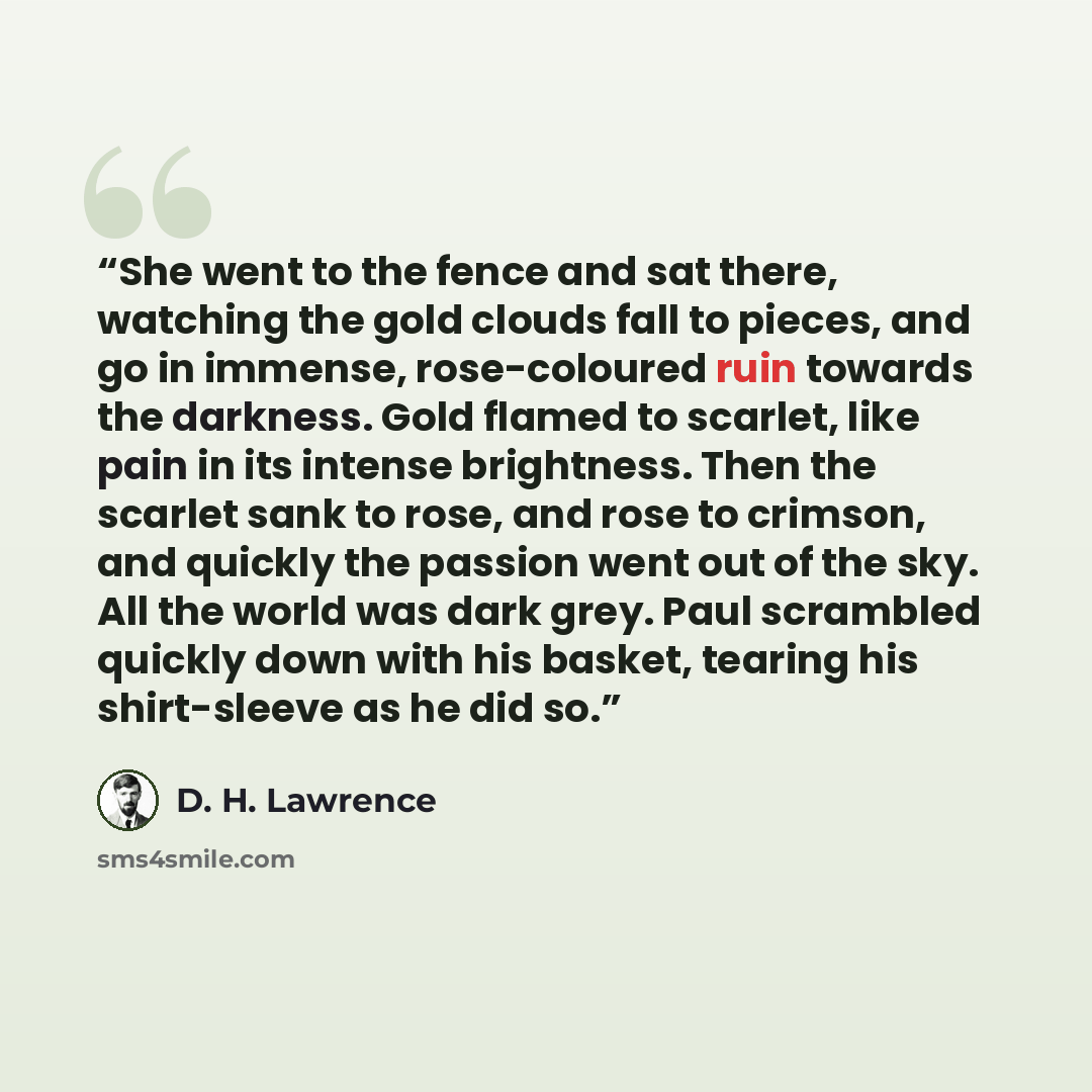 “She went to the fence and sat there, watching the gold clouds fall to pieces, and go in immense, rose-coloured ruin towards the darkness. Gold flamed to scarlet, like pain in its intense brightness. Then the scarlet sank to rose, and rose to crimson, and quickly the passion went out of the sky…” quote by D. H. Lawrence