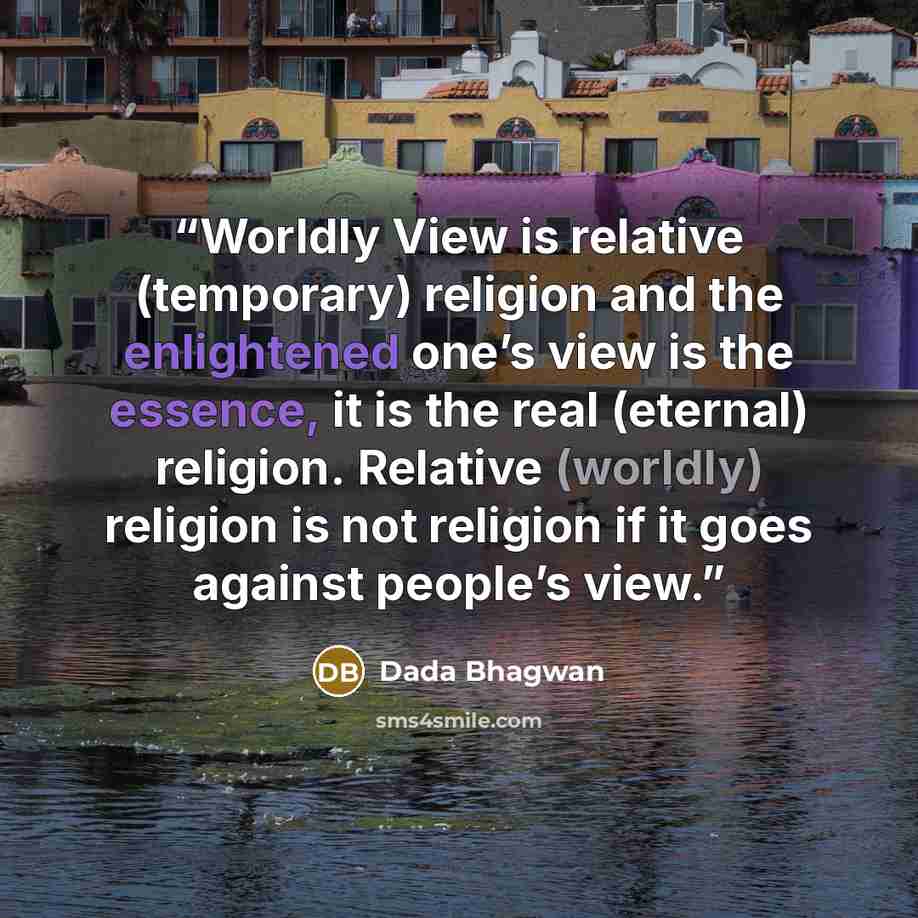 “Worldly View is relative (temporary) religion and the enlightened one’s view is the essence, it is the real (eternal) religion. Relative (worldly) religion is not religion if it goes against people’s view.” quote by Dada Bhagwan