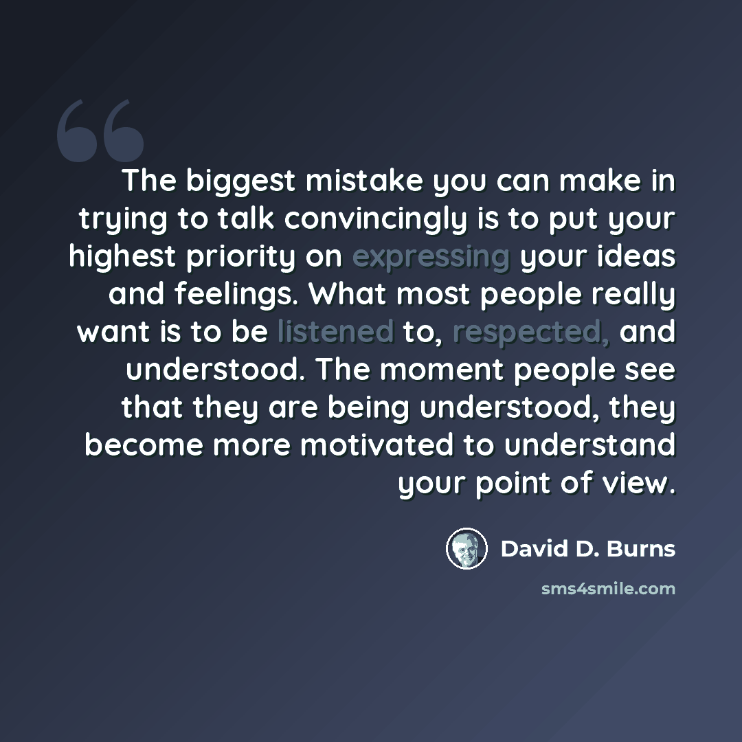 “The biggest mistake you can make in trying to talk convincingly is to put your highest priority on expressing your ideas and feelings. What most people really want is to be listened to, respected, and understood. The moment people see that they are being understood, they become more motivated to…” quote by David D. Burns
