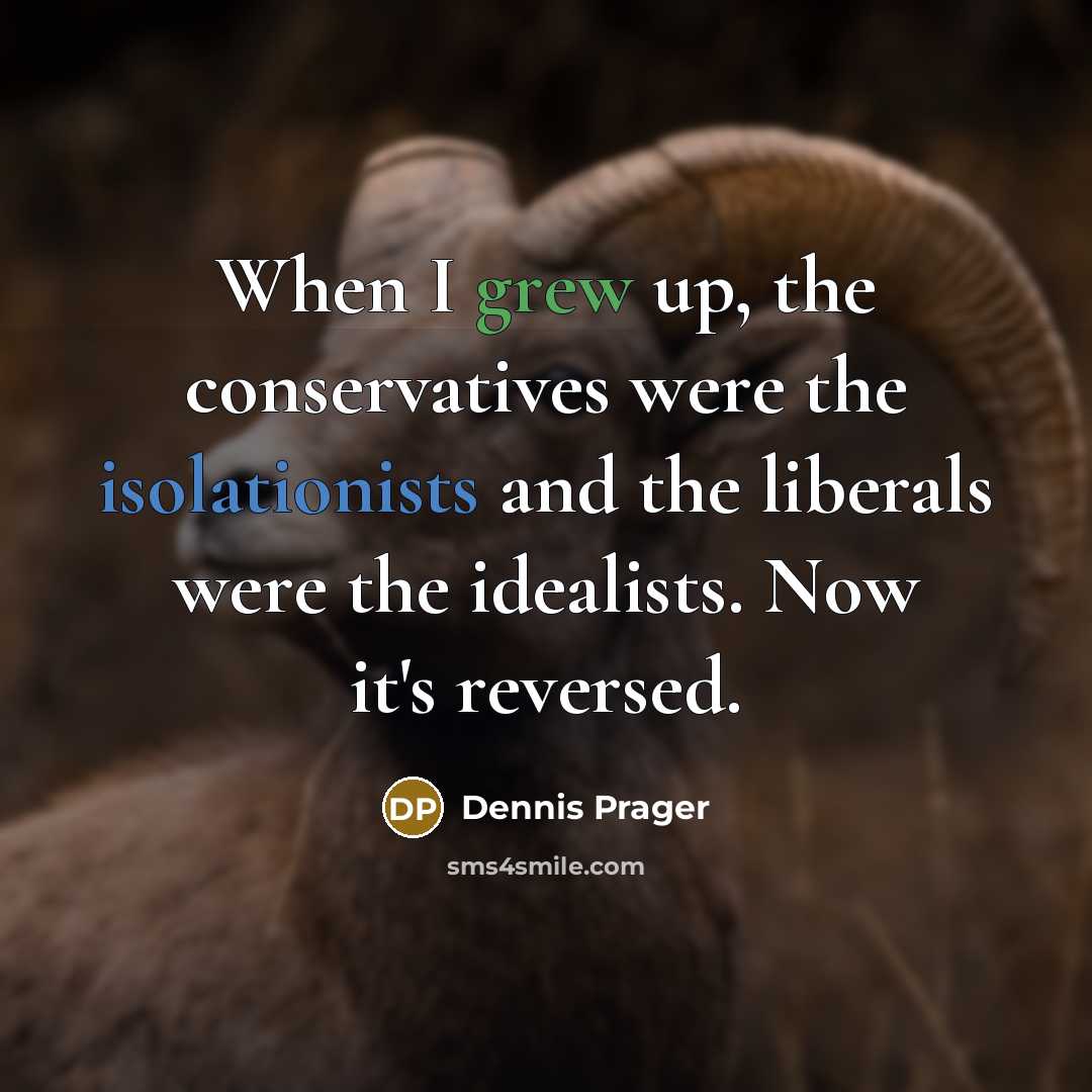 “When I grew up, the conservatives were the isolationists and the liberals were the idealists. Now it's reversed.” quote by Dennis Prager