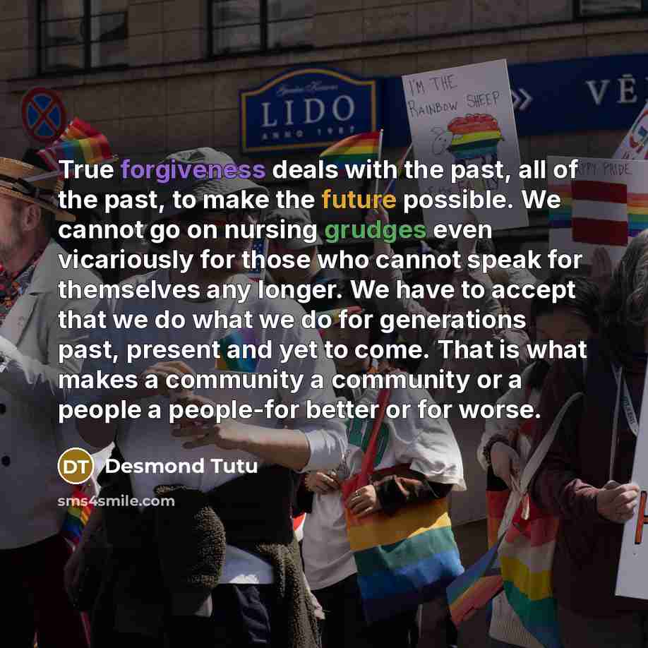 “True forgiveness deals with the past, all of the past, to make the future possible. We cannot go on nursing grudges even vicariously for those who cannot speak for themselves any longer. We have to accept that we do what we do for generations past, present and yet to come. That is what makes a…” quote by Desmond Tutu