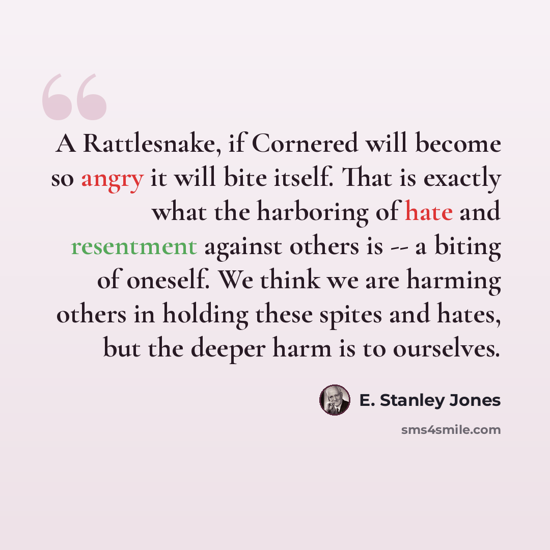 “A Rattlesnake, if Cornered will become so angry it will bite itself. That is exactly what the harboring of hate and resentment against others is -- a biting of oneself. We think we are harming others in holding these spites and hates, but the deeper harm is to ourselves.” quote by E. Stanley Jones