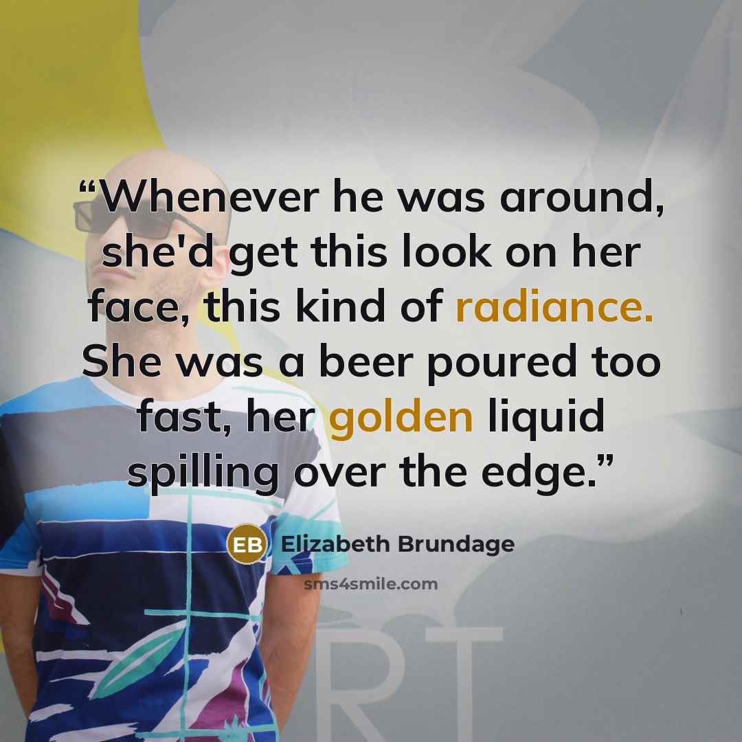 “Whenever he was around, she'd get this look on her face, this kind of radiance. She was a beer poured too fast, her golden liquid spilling over the edge.” quote by Elizabeth Brundage