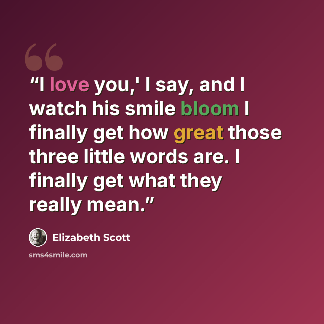“I love you,' I say, and I watch his smile bloom I finally get how great those three little words are. I finally get what they really mean.” quote by Elizabeth Scott