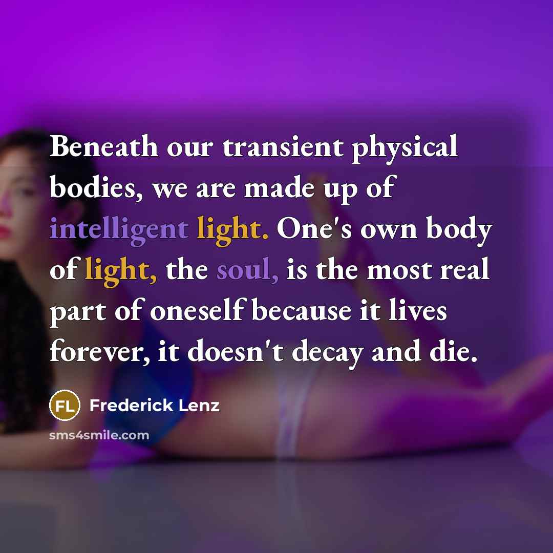 “Beneath our transient physical bodies, we are made up of intelligent light. One's own body of light, the soul, is the most real part of oneself because it lives forever, it doesn't decay and die.” quote by Frederick Lenz