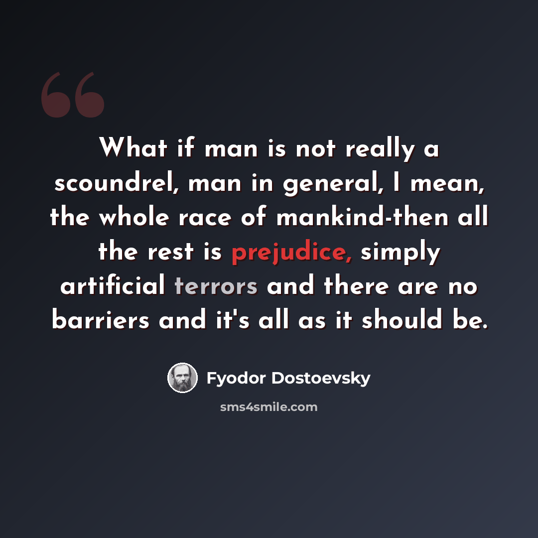 “What if man is not really a scoundrel, man in general, I mean, the whole race of mankind-then all the rest is prejudice, simply artificial terrors and there are no barriers and it's all as it should be.” quote by Fyodor Dostoevsky