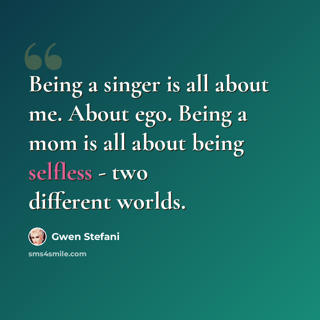 “Being a singer is all about me. About ego. Being a mom is all about being selfless - two different worlds.” quote by Gwen Stefani