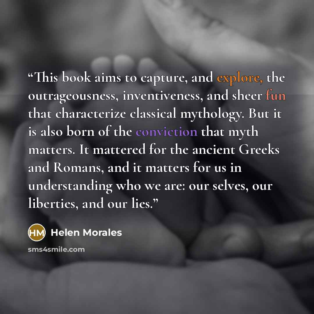 “This book aims to capture, and explore, the outrageousness, inventiveness, and sheer fun that characterize classical mythology. But it is also born of the conviction that myth matters. It mattered for the ancient Greeks and Romans, and it matters for us in understanding who we are: our selves, our…” quote by Helen Morales