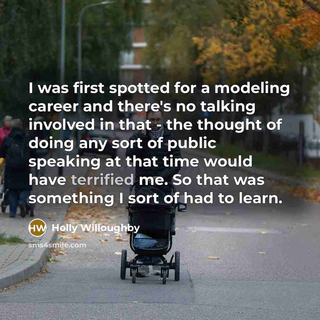“I was first spotted for a modeling career and there's no talking involved in that - the thought of doing any sort of public speaking at that time would have terrified me. So that was something I sort of had to learn.” quote by Holly Willoughby