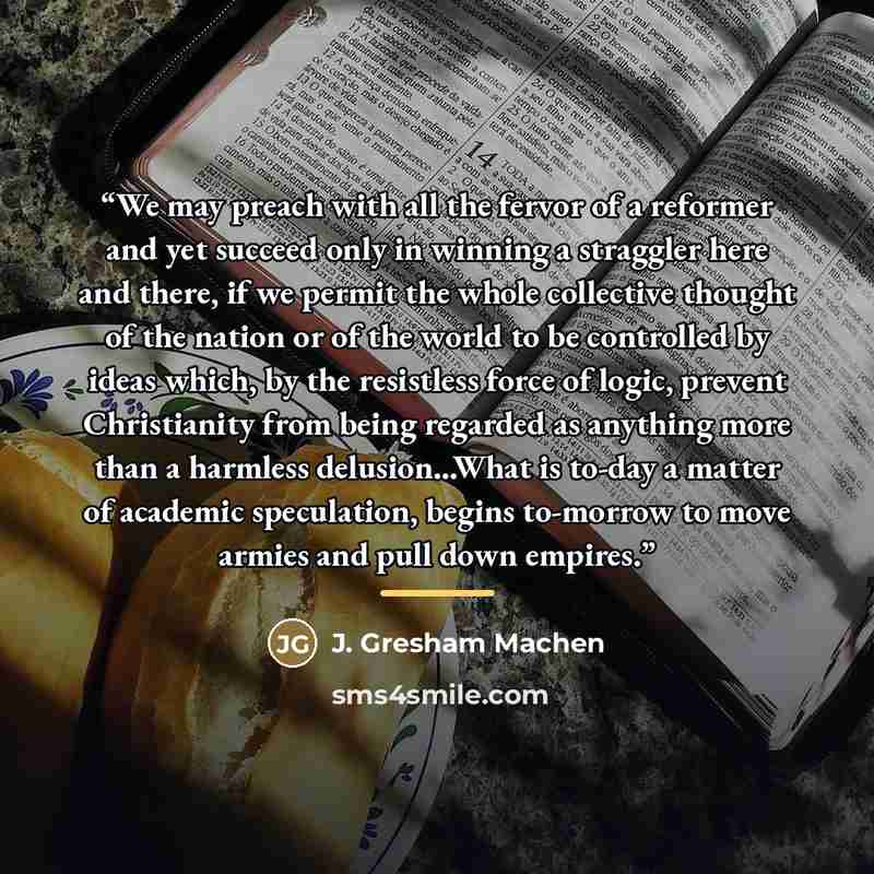 “We may preach with all the fervor of a reformer and yet succeed only in winning a straggler here and there, if we permit the whole collective thought of the nation or of the world to be controlled by ideas which, by the resistless force of logic, prevent Christianity from being regarded as…” quote by J. Gresham Machen