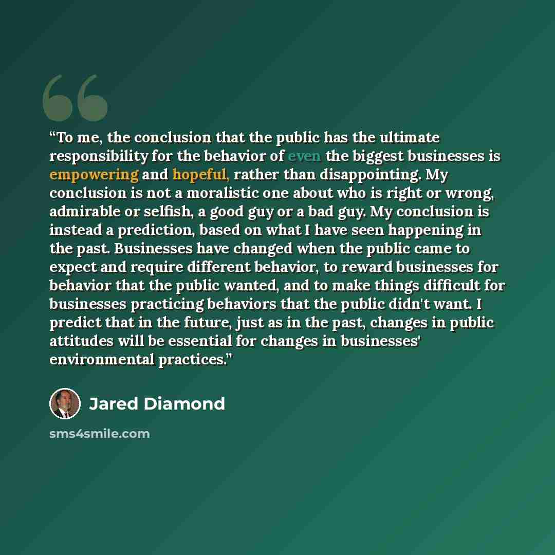 “To me, the conclusion that the public has the ultimate responsibility for the behavior of even the biggest businesses is empowering and hopeful, rather than disappointing. My conclusion is not a moralistic one about who is right or wrong, admirable or selfish, a good guy or a bad guy. My…” quote by Jared Diamond