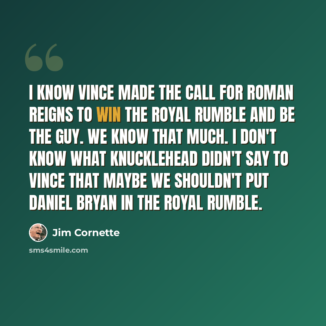 “I know Vince made the call for Roman Reigns to win the Royal Rumble and be the guy. We know that much. I don't know what knucklehead didn't say to Vince that maybe we shouldn't put Daniel Bryan in the Royal Rumble.” quote by Jim Cornette