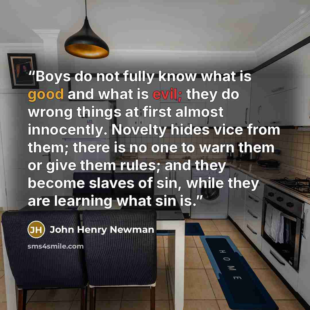 “Boys do not fully know what is good and what is evil; they do wrong things at first almost innocently. Novelty hides vice from them; there is no one to warn them or give them rules; and they become slaves of sin, while they are learning what sin is.” quote by John Henry Newman
