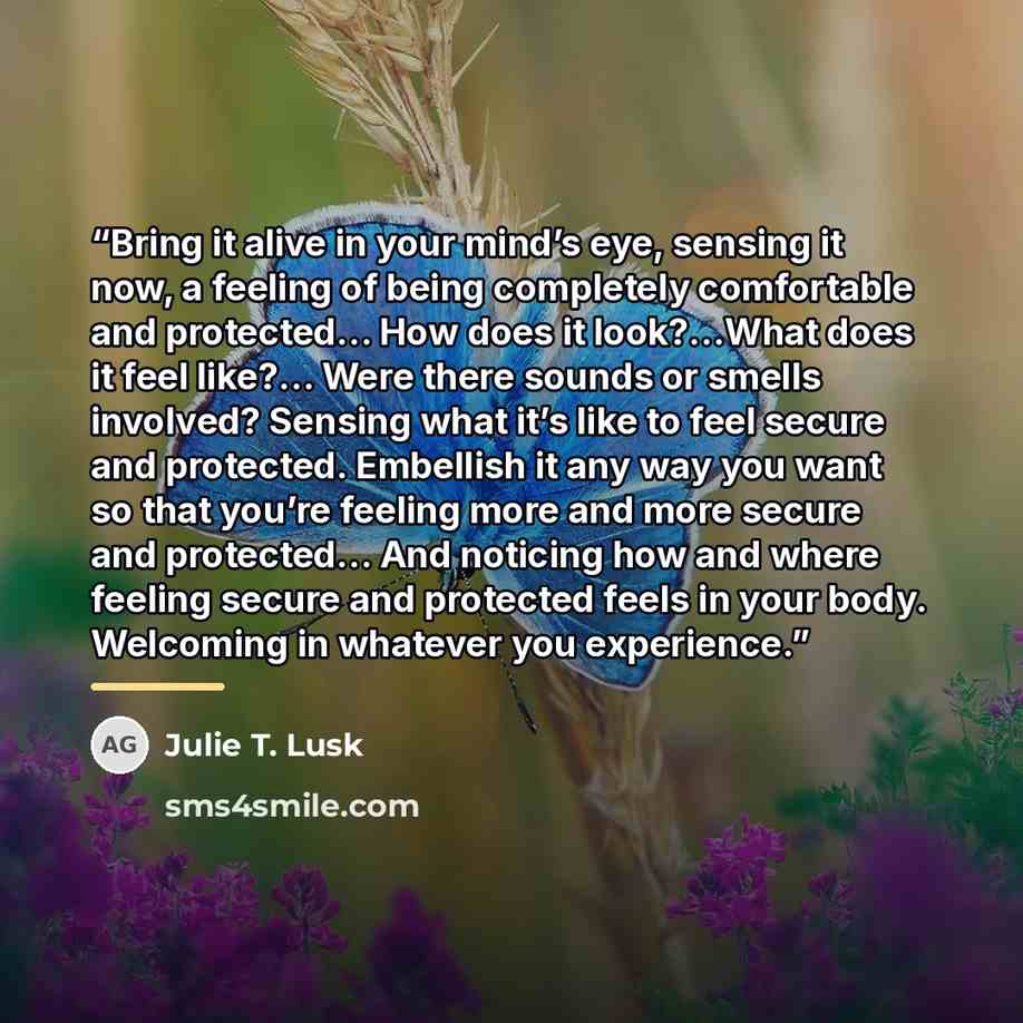“Bring it alive in your mind’s eye, sensing it now, a feeling of being completely comfortable and protected… How does it look?…What does it feel like?… Were there sounds or smells involved? Sensing what it’s like to feel secure and protected. Embellish it any way you want so that you’re feeling…” quote by Julie T. Lusk