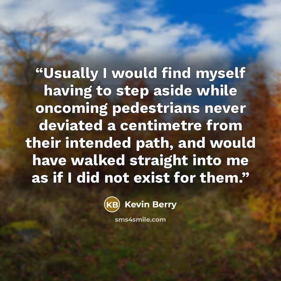 “Usually I would find myself having to step aside while oncoming pedestrians never deviated a centimetre from their intended path, and would have walked straight into me as if I did not exist for them.” quote by Kevin Berry