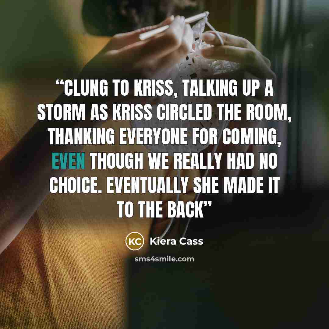“clung to Kriss, talking up a storm as Kriss circled the room, thanking everyone for coming, even though we really had no choice. Eventually she made it to the back” quote by Kiera Cass
