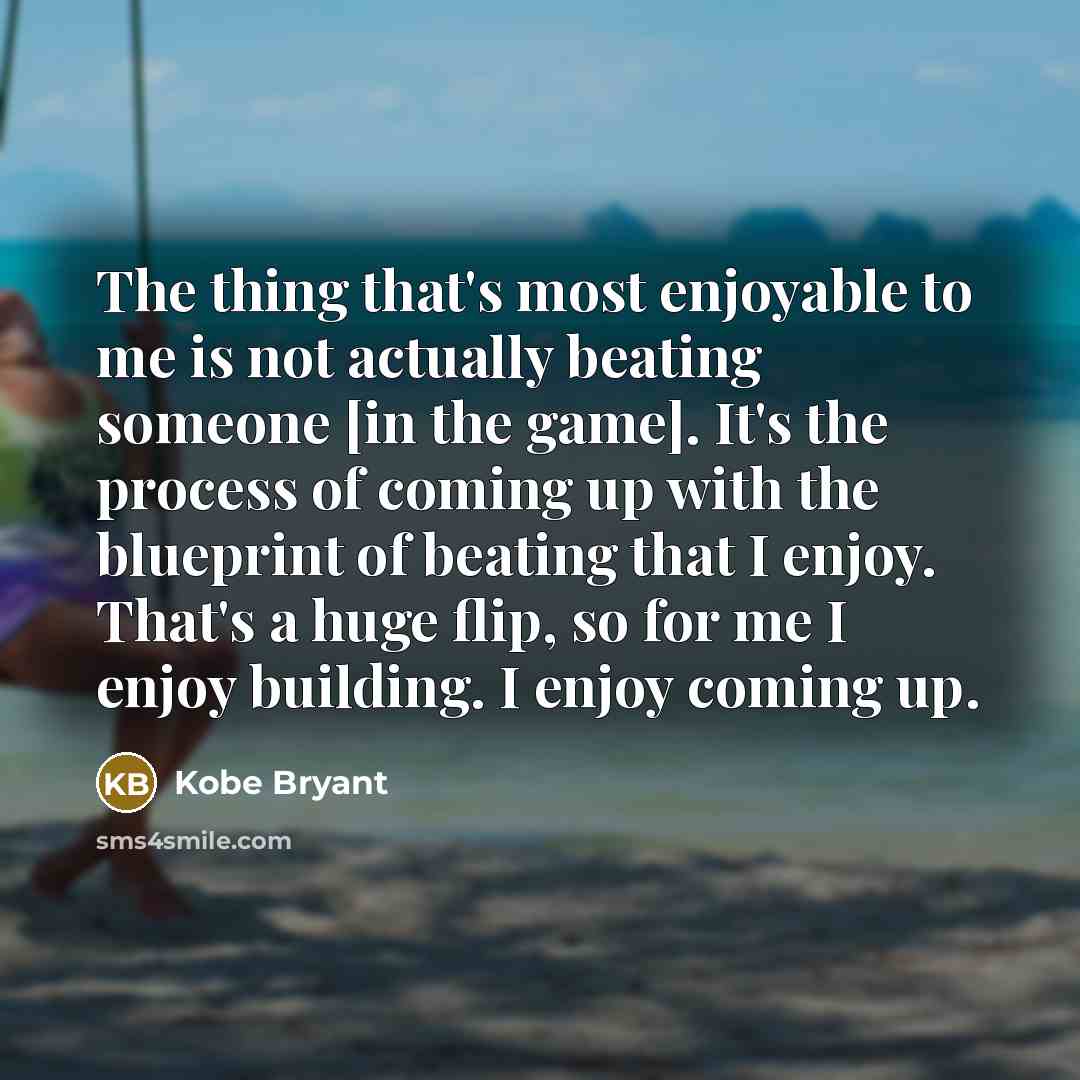 “The thing that's most enjoyable to me is not actually beating someone [in the game]. It's the process of coming up with the blueprint of beating that I enjoy. That's a huge flip, so for me I enjoy building. I enjoy coming up.” quote by Kobe Bryant