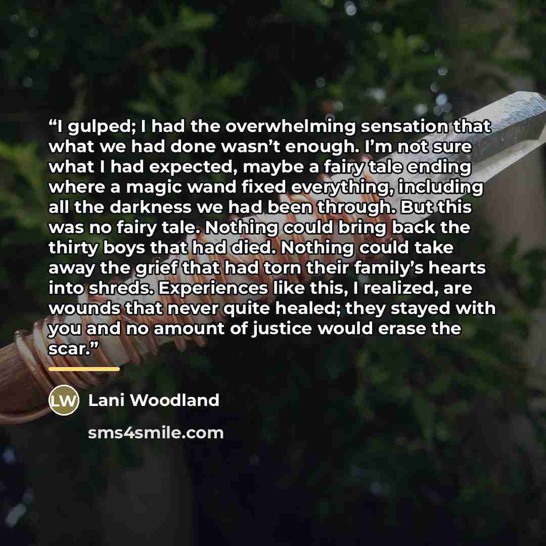 “I gulped; I had the overwhelming sensation that what we had done wasn’t enough. I’m not sure what I had expected, maybe a fairy tale ending where a magic wand fixed everything, including all the darkness we had been through. But this was no fairy tale. Nothing could bring back the thirty boys that…” quote by Lani Woodland
