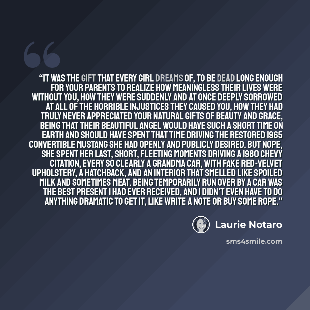 “It was the gift that every girl dreams of, to be dead long enough for your parents to realize how meaningless their lives were without you, how they were suddenly and at once deeply sorrowed at all of the horrible injustices they caused you, how they had truly never appreciated your natural gifts…” quote by Laurie Notaro