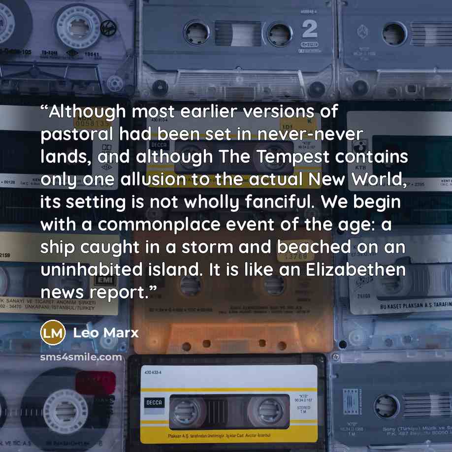 “Although most earlier versions of pastoral had been set in never-never lands, and although The Tempest contains only one allusion to the actual New World, its setting is not wholly fanciful. We begin with a commonplace event of the age: a ship caught in a storm and beached on an uninhabited…” quote by Leo Marx
