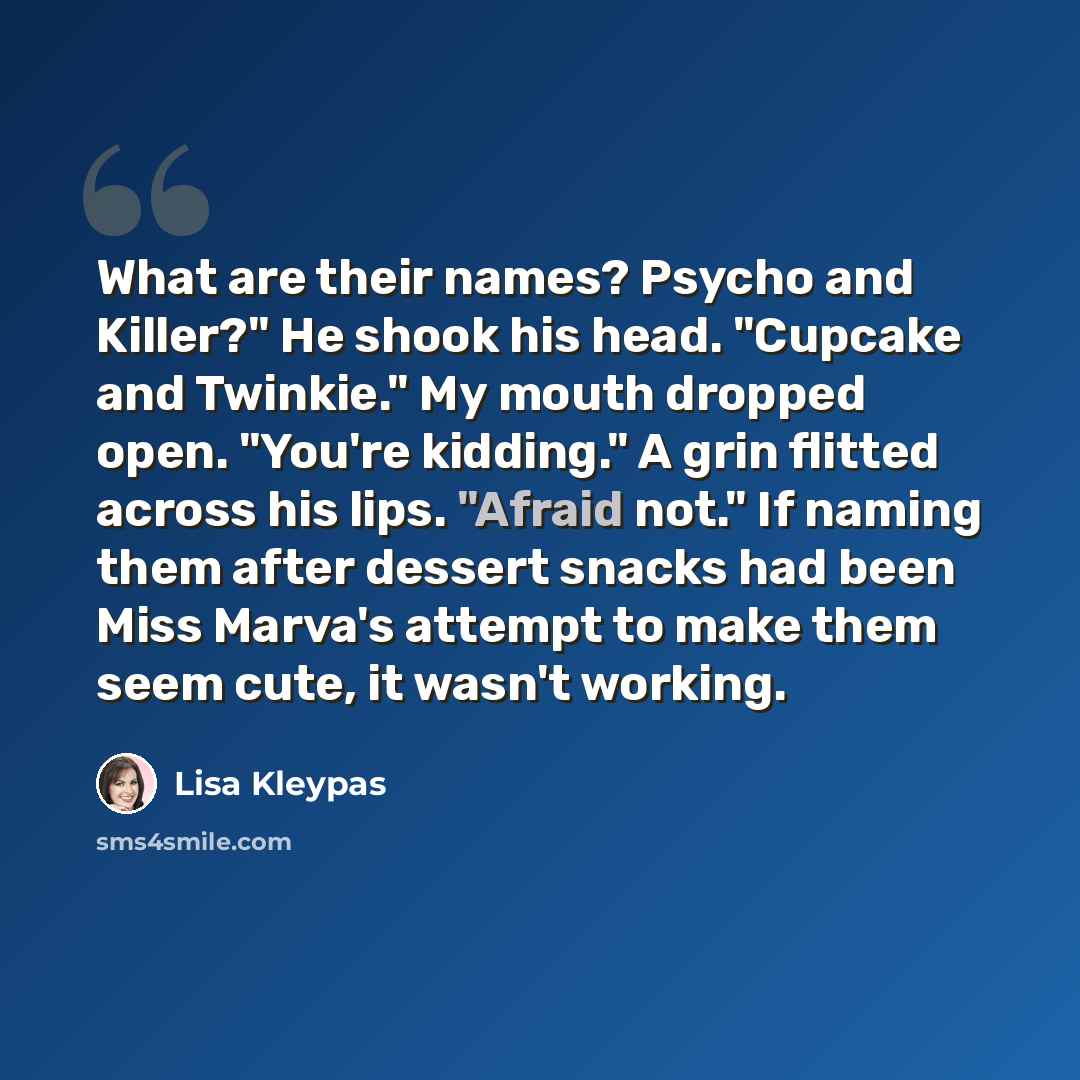 “What are their names? Psycho and Killer?" He shook his head. "Cupcake and Twinkie." My mouth dropped open. "You're kidding." A grin flitted across his lips. "Afraid not." If naming them after dessert snacks had been Miss Marva's attempt to make them seem cute, it wasn't working.” quote by Lisa Kleypas