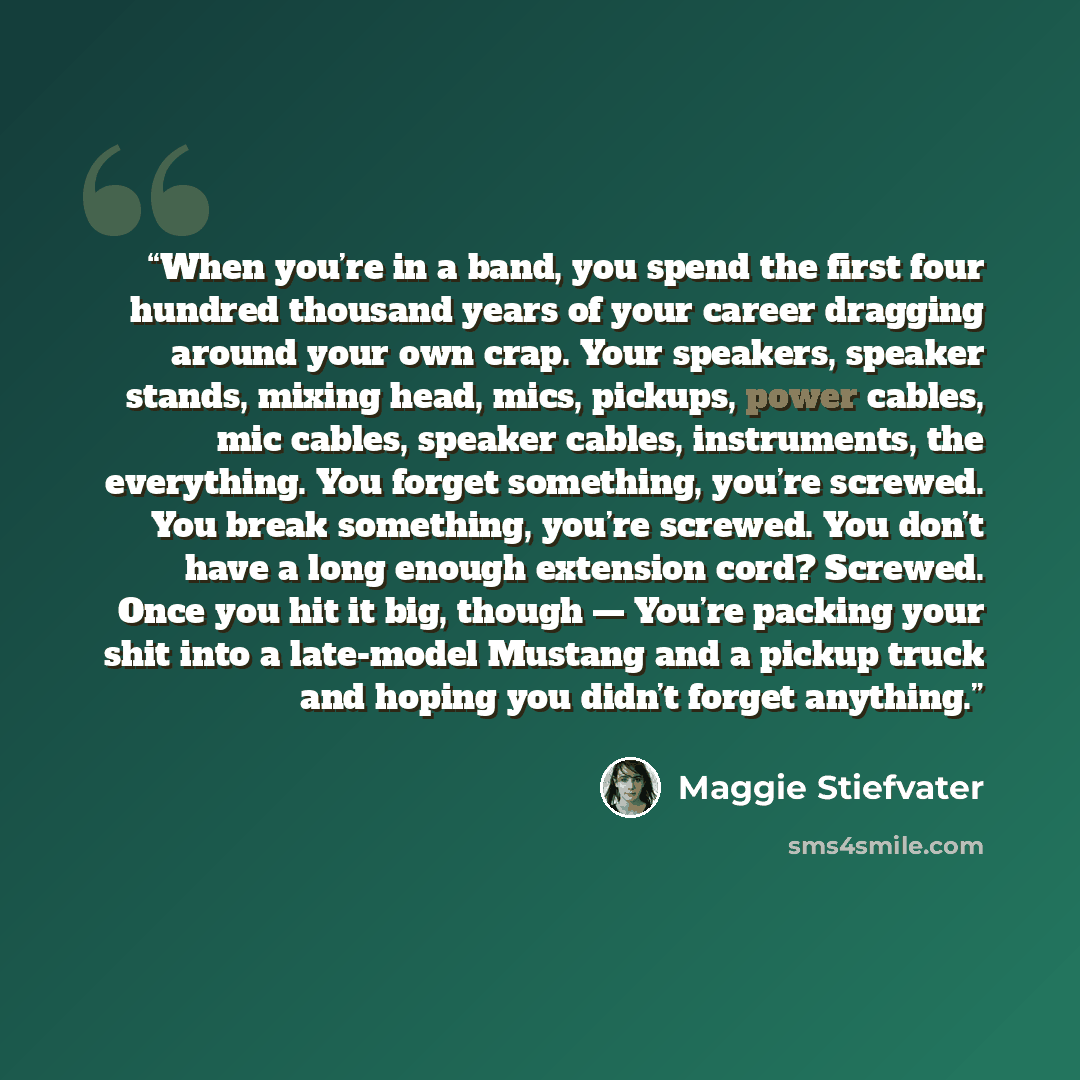 “When you’re in a band, you spend the first four hundred thousand years of your career dragging around your own crap. Your speakers, speaker stands, mixing head, mics, pickups, power cables, mic cables, speaker cables, instruments, the everything. You forget something, you’re screwed. You break…” quote by Maggie Stiefvater