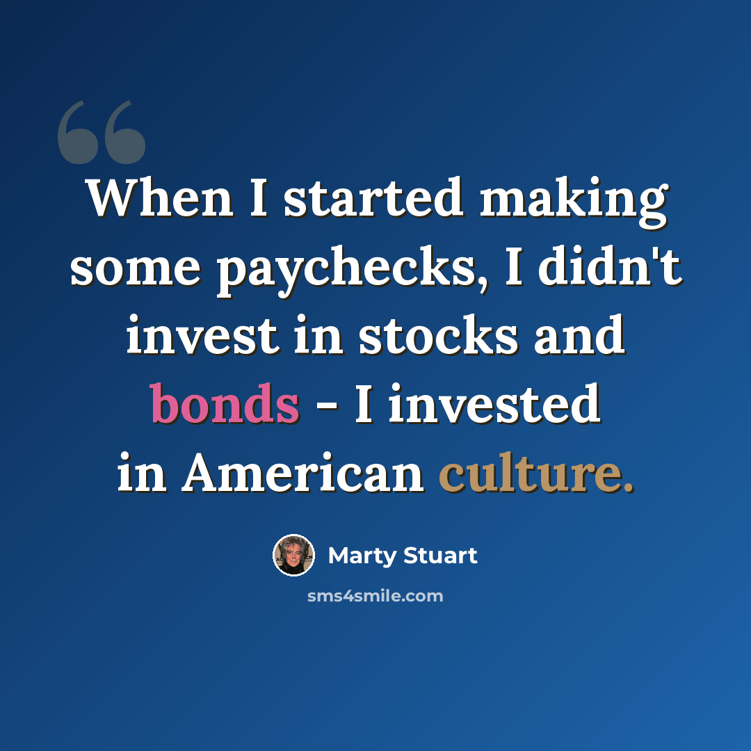 “When I started making some paychecks, I didn't invest in stocks and bonds - I invested in American culture.” quote by Marty Stuart