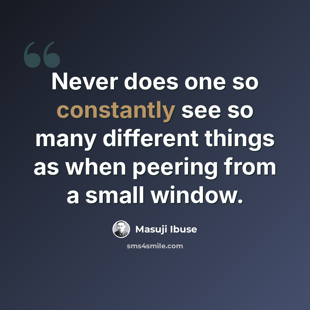 “Never does one so constantly see so many different things as when peering from a small window.” quote by Masuji Ibuse
