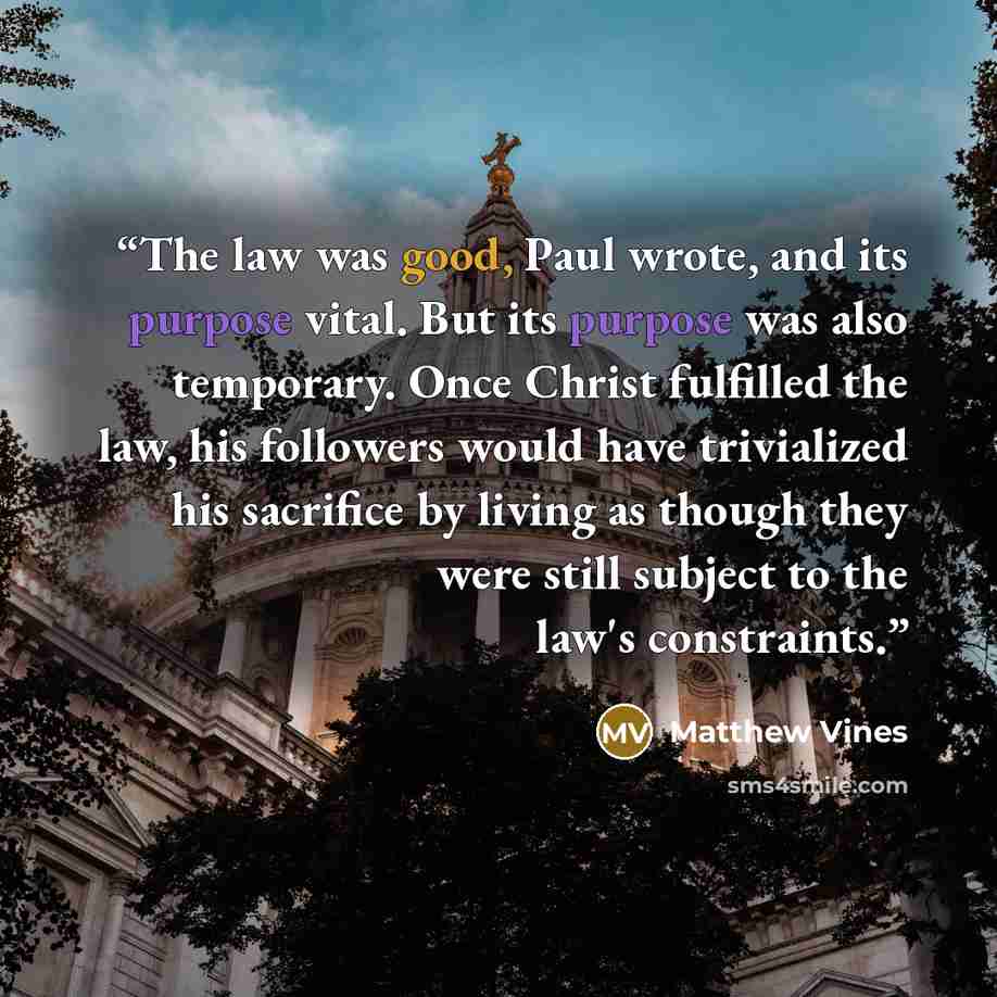 “The law was good, Paul wrote, and its purpose vital. But its purpose was also temporary. Once Christ fulfilled the law, his followers would have trivialized his sacrifice by living as though they were still subject to the law's constraints.” quote by Matthew Vines
