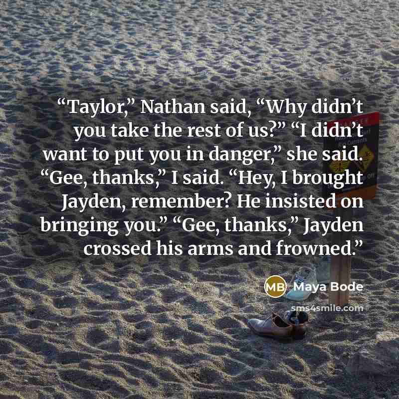 “Taylor,” Nathan said, “Why didn’t you take the rest of us?” “I didn’t want to put you in danger,” she said. “Gee, thanks,” I said. “Hey, I brought Jayden, remember? He insisted on bringing you.” “Gee, thanks,” Jayden crossed his arms and frowned.” quote by Maya Bode