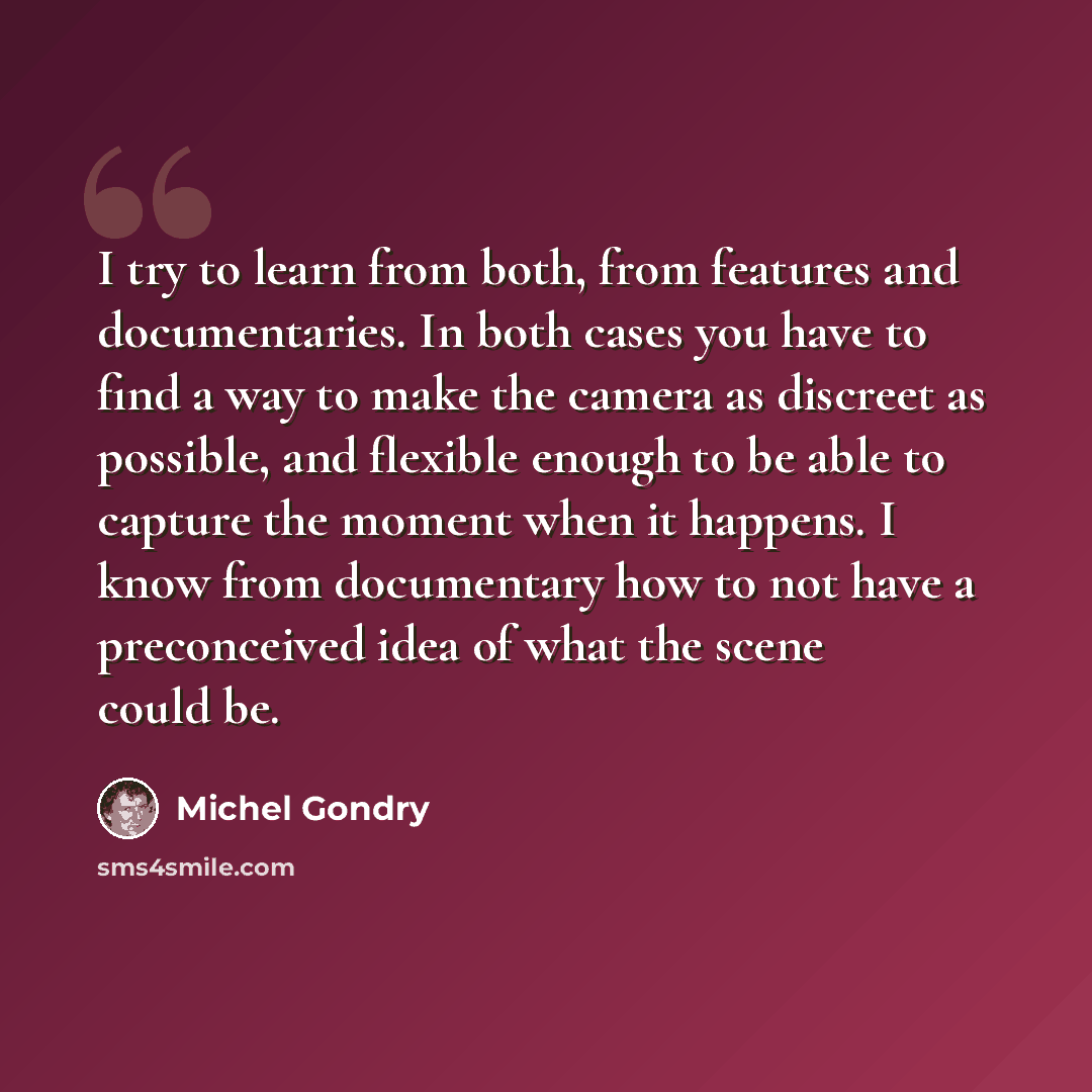 “I try to learn from both, from features and documentaries. In both cases you have to find a way to make the camera as discreet as possible, and flexible enough to be able to capture the moment when it happens. I know from documentary how to not have a preconceived idea of what the scene could be.” quote by Michel Gondry
