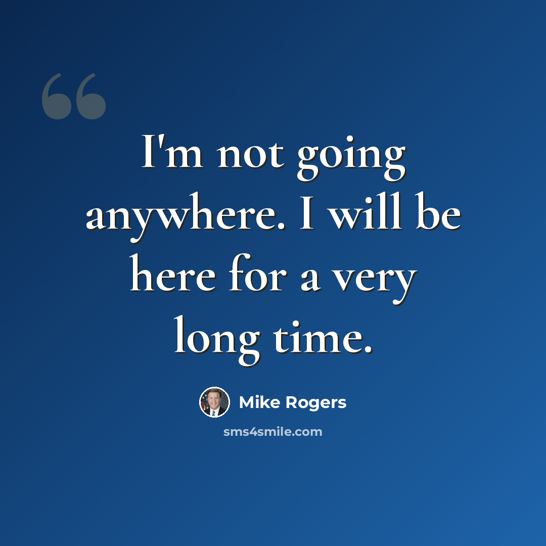 “I'm not going anywhere. I will be here for a very long time.” quote by Mike Rogers