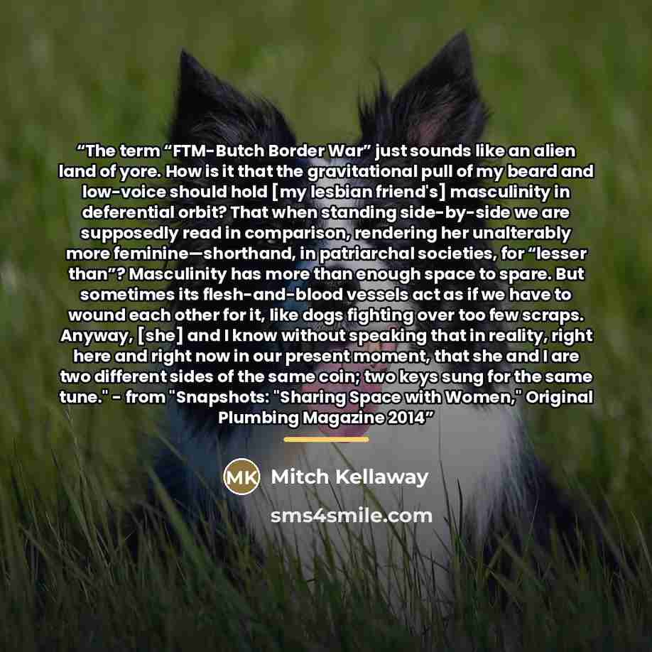 “The term “FTM-Butch Border War” just sounds like an alien land of yore. How is it that the gravitational pull of my beard and low-voice should hold [my lesbian friend's] masculinity in deferential orbit? That when standing side-by-side we are supposedly read in comparison, rendering her…” quote by Mitch Kellaway