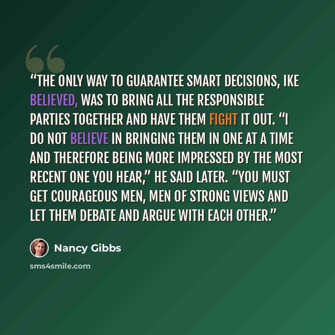 “The only way to guarantee smart decisions, Ike believed, was to bring all the responsible parties together and have them fight it out. “I do not believe in bringing them in one at a time and therefore being more impressed by the most recent one you hear,” he said later. “You must get courageous…” quote by Nancy Gibbs
