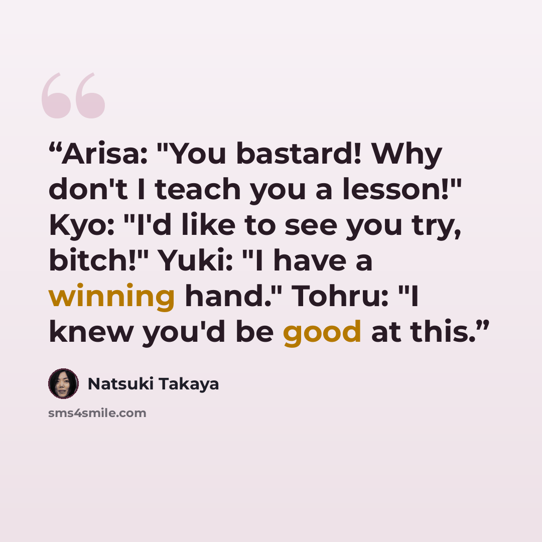 “Arisa: "You bastard! Why don't I teach you a lesson!" Kyo: "I'd like to see you try, bitch!" Yuki: "I have a winning hand." Tohru: "I knew you'd be good at this.” quote by Natsuki Takaya