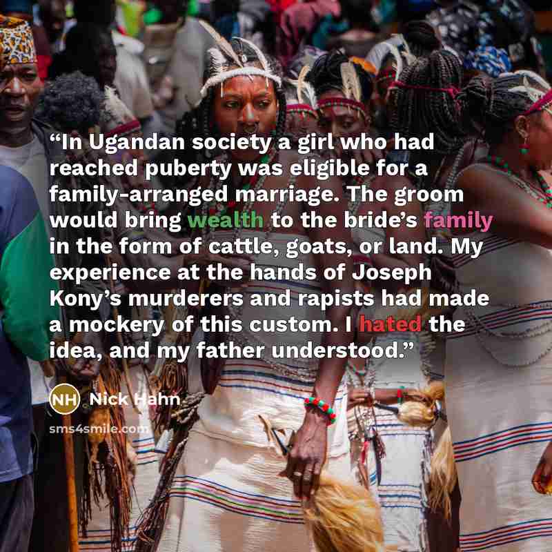 “In Ugandan society a girl who had reached puberty was eligible for a family-arranged marriage. The groom would bring wealth to the bride’s family in the form of cattle, goats, or land. My experience at the hands of Joseph Kony’s murderers and rapists had made a mockery of this custom. I hated the…” quote by Nick Hahn