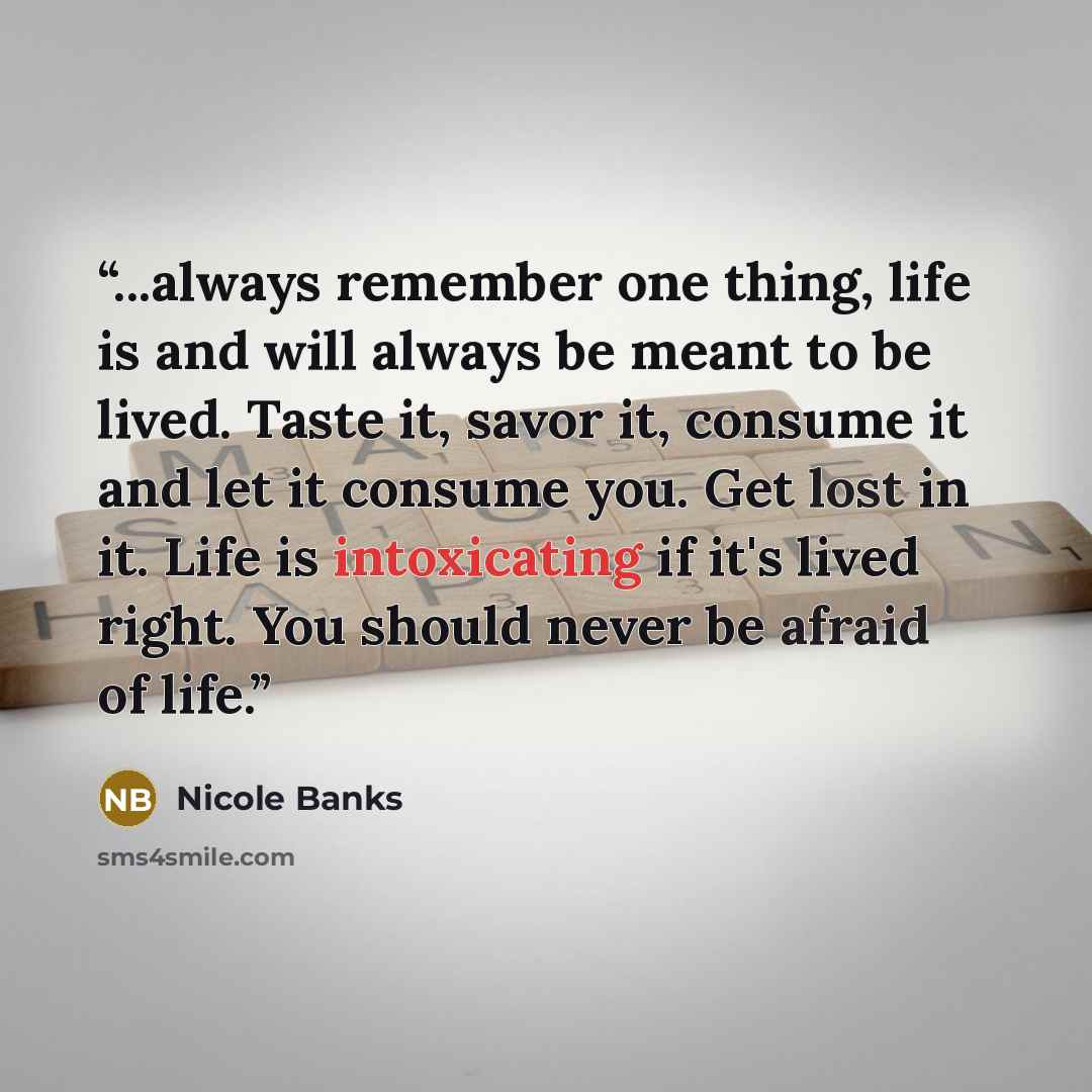 “...always remember one thing, life is and will always be meant to be lived. Taste it, savor it, consume it and let it consume you. Get lost in it. Life is intoxicating if it's lived right. You should never be afraid of life.” quote by Nicole Banks