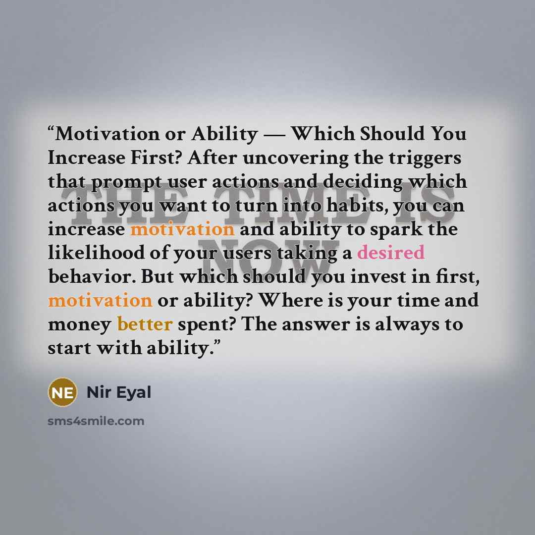 “Motivation or Ability — Which Should You Increase First? After uncovering the triggers that prompt user actions and deciding which actions you want to turn into habits, you can increase motivation and ability to spark the likelihood of your users taking a desired behavior. But which should you…” quote by Nir Eyal